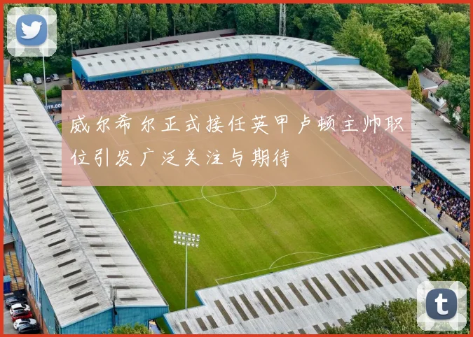 威尔希尔正式接任英甲卢顿主帅职位引发广泛关注与期待