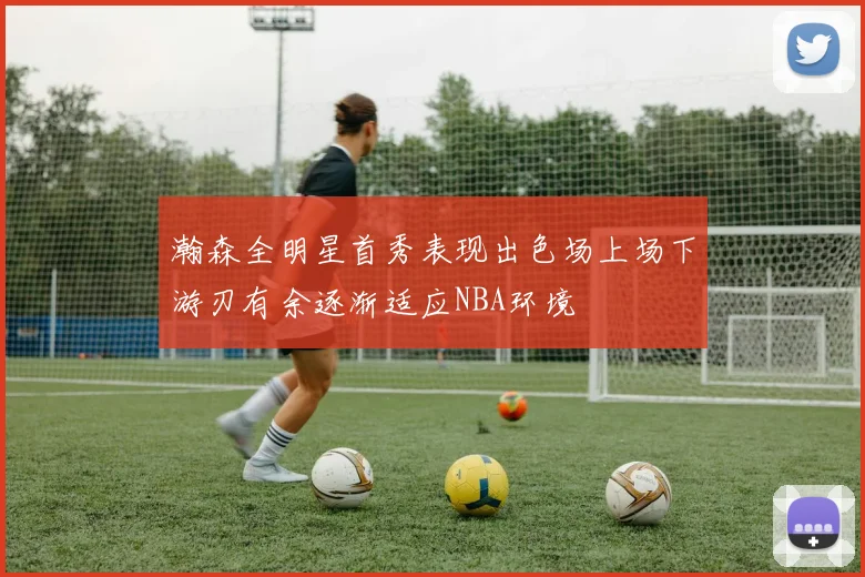 瀚森全明星首秀表现出色场上场下游刃有余逐渐适应NBA环境