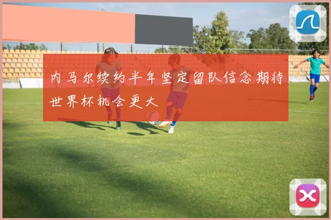 内马尔续约半年坚定留队信念期待世界杯机会更大