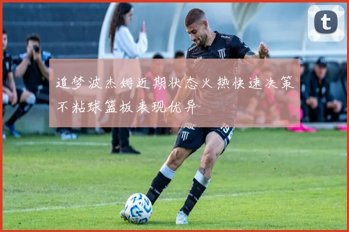 追梦波杰姆近期状态火热快速决策不粘球篮板表现优异