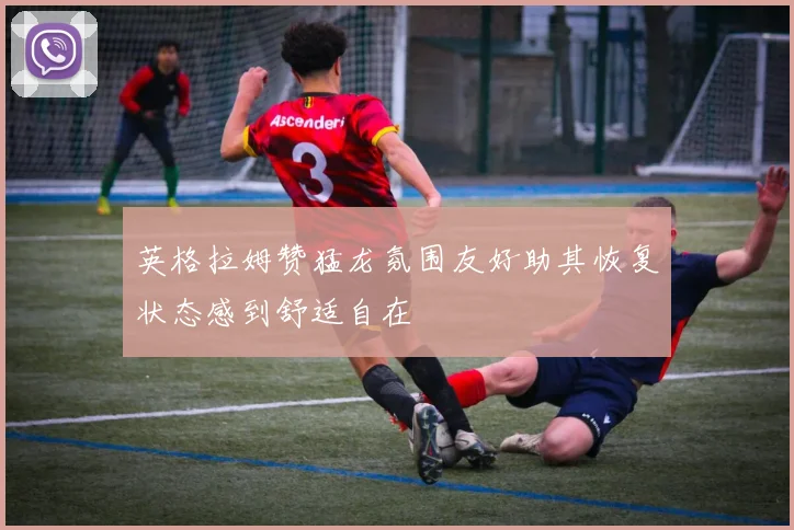 英格拉姆赞猛龙氛围友好助其恢复状态感到舒适自在