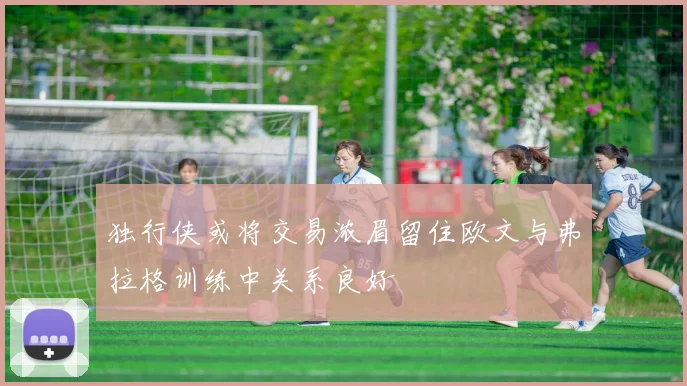 独行侠或将交易浓眉留住欧文与弗拉格训练中关系良好