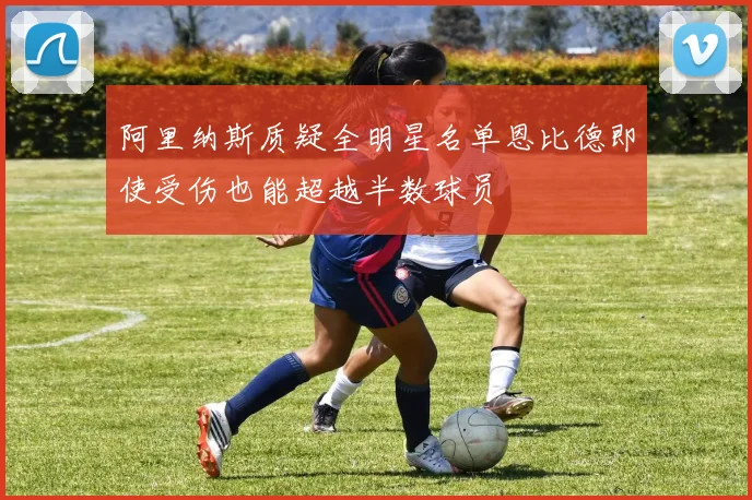 阿里纳斯质疑全明星名单恩比德即使受伤也能超越半数球员