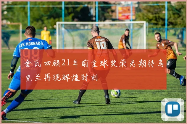 舍瓦回顾21年前金球奖荣光期待乌克兰再现辉煌时刻