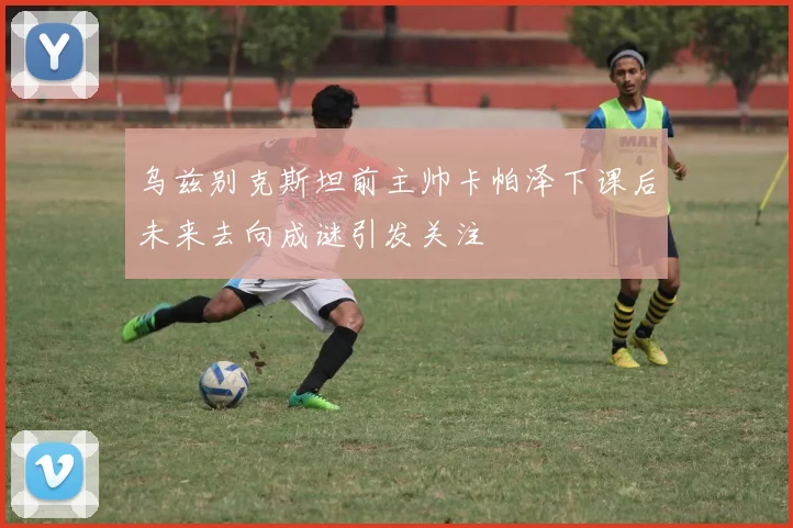 乌兹别克斯坦前主帅卡帕泽下课后未来去向成谜引发关注