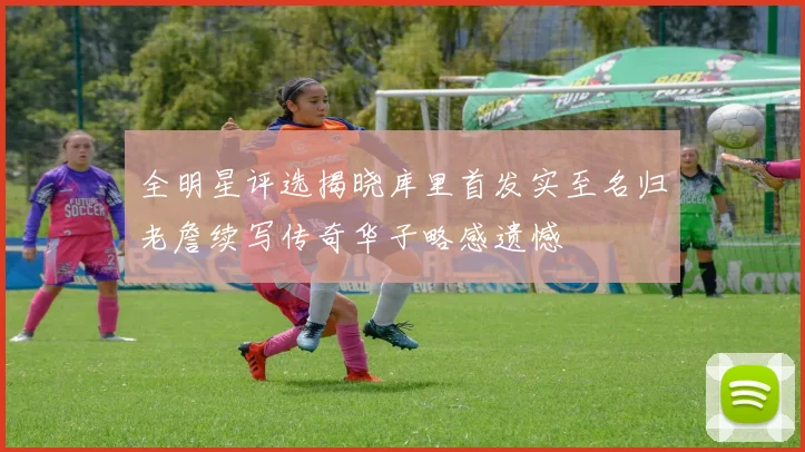 全明星评选揭晓库里首发实至名归老詹续写传奇华子略感遗憾