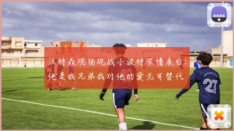 沃特森现场观战小波特深情表白：他是我兄弟我对他的爱无可替代
