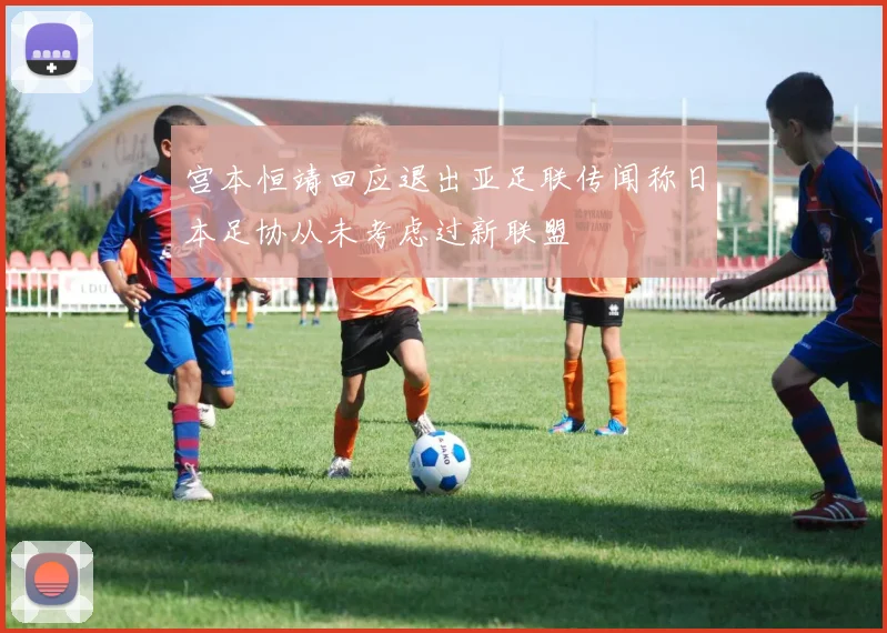 宫本恒靖回应退出亚足联传闻称日本足协从未考虑过新联盟
