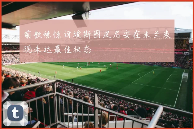 前教练惊讶埃斯图皮尼安在米兰表现未达最佳状态