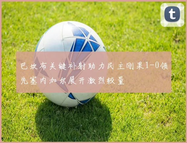 巴坎布关键补射助力民主刚果1-0领先塞内加尔展开激烈较量