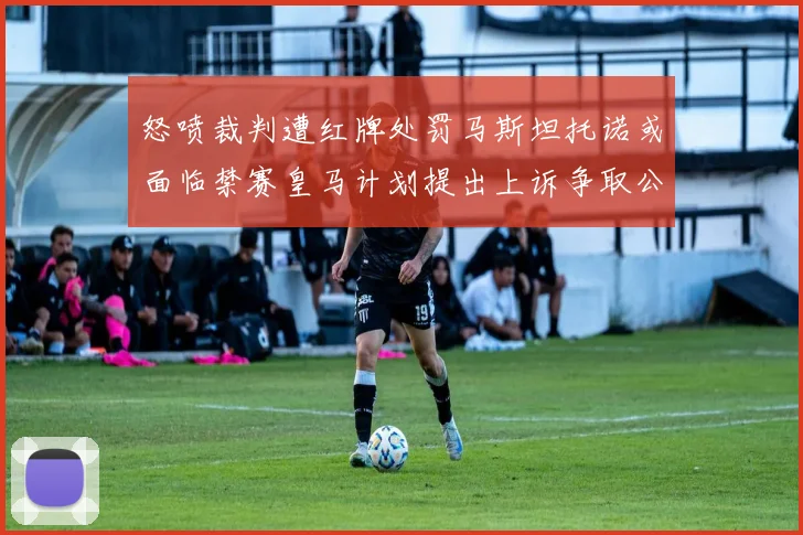 怒喷裁判遭红牌处罚马斯坦托诺或面临禁赛皇马计划提出上诉争取公正处理