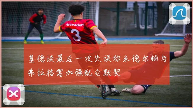 基德谈最后一攻失误称米德尔顿与弗拉格需加强配合默契