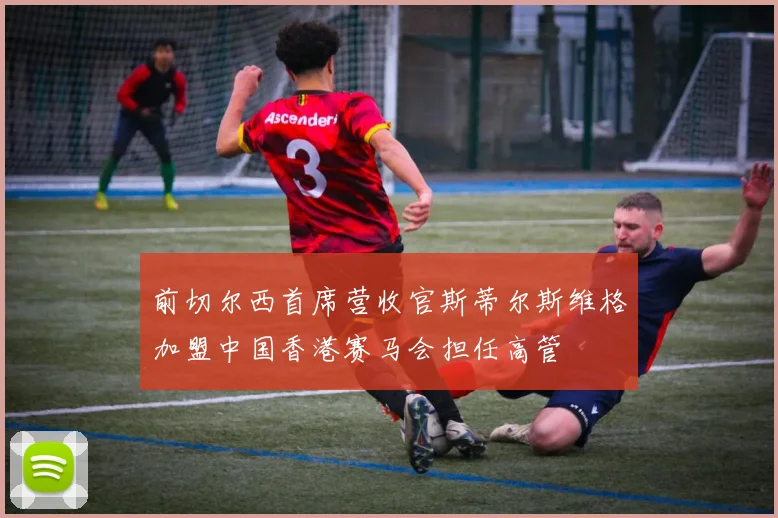 前切尔西首席营收官斯蒂尔斯维格加盟中国香港赛马会担任高管